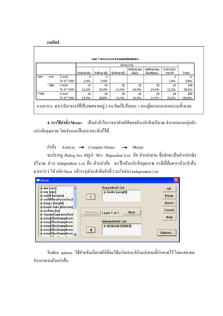 ผลลัพธ์
เพศ * สถานะภาพ Crosstabulation
5 5 2 12
2,4% 2,4% 1,0% 5,8%
25 55 30 30 30 26 196
12,0% 26,4% 14,4% 14,4% 14,4% 12,5% 94,2%
30 60 30 30 30 28 208
14,4% 28,8% 14,4% 14,4% 14,4% 13,5% 100,0%
C ount
% of Total
C ount
% of Total
C ount
% of Total
ชาย
หญิง
เพศ
Total
นักศึกษาปี1 นักศึกษาปี2 นักศึกษาปี3
นักศึกษาต่อ
เนื่อง1
นักศึกษาต่อเ
นื่องพิเศษ1
อาจารย์/เจ ้
าหน้าที่
สถานะภาพ
Total
จากตาราง พบว่ามีอาจารย์ที่เป็นเพศชายอยู่ 2 คน คิดเป็นร้อยละ 1 ของผู้ตอบแบบสอบถามทั้งหมด
4. การใช้คาสั่ง Means เป็นคาสั่งในการหาค่าสถิติของตัวแปรเชิงปริมาณ จาแนกตามกลุ่มตัว
แปรเชิงคุณภาพ โดยจาแนกเป็นหลายระดับก็ได้
คาสั่ง Analyze Compare Means Means
จะปรากฏ Dialog box ดังรูป ช่อง Dependent List คือ ตัวแปรตาม ซึ่งมักจะเป็นตัวแปรเชิง
ปริมาณ ส่วน Independent List คือ ตัวแปรต้น จะเป็นตัวแปรเชิงคุณภาพ กรณีที่ต้องการตัวแปรต้น
มากกว่า 1 ให้ คลิก Next แล้วระบุตัวแปรต้นตัวที่ 2 ลงในช่อง Independent List
ในช่อง options ใช้สาหรับเลือกสถิติที่จะใช้มาวิเคราะห์ตัวแปรตามที่กาหนดไว้โดยแสดงผล
จาแนกตามตัวแปรต้น
 