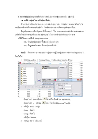 2 การทดสอบสมมติฐานผลต่างระหว่างค่าเฉลี่ยสาหรับ 2 กลุ่มตัวอย่าง มี 2 กรณี
2.1 กรณีที่ 2 กลุ่มตัวอย่างเป็นอิสระต่อกัน
เป็นการศึกษาเปรียบเทียบและตรวจสอบว่าข้อมูลระหว่าง 2 กลุ่มมีความแตกต่างกันหรือไม่
และถ้าแตกต่างกันนั้นแตกต่างกันอย่างไร โดยพิจารณาจากค่าเฉลี่ยของคุณลักษณะนั้นๆ
ข้อมูลที่จะทดสอบต้องมีคุณสมบัติที่สามารถใช้วิธีการการทดสอบจะต้องมีการแจกแจงแบบ
ปกติหรือใกล้เคียงแบบปกติ และสามารถคานวณได้ คือตัวแปรระดับช่วงและอัตราส่วน
สถิติที่ใช้ทดสอบได้แก่ Independent t-test
H0 : ข้อมูลของประชากรทั้ง 2 กลุ่มไม่แตกต่างกัน
H1 : ข้อมูลของประชากรทั้ง 2 กลุ่มแตกต่างกัน
ตัวอย่าง ต้องการทราบว่าคะแนนความรู้ระหว่างผู้ป่วยกลุ่มทดลองกับกลุ่มควบคุม แตกต่าง
กันหรือไม่
1. เลือกเมนู Analyze -> Compare Means -> Independent Samples T Test
เลือกตัวแปร sum6 คลิกปุ่ม เก็บไว้ในบ๊อกซ์ Test Variable(s)
เลือกตัวแปร ss คลิกปุ่ม เก็บไว้ในบ๊อกซ์ Grouping Variable
2. คลิกปุ่ม Define Groups
Group 1 พิมพ์ 1
Group 2 พิมพ์ 2
คลิกปุ่ม Continue
3. คลิกปุ่ม OK จะได้ผลลัพธ์
 