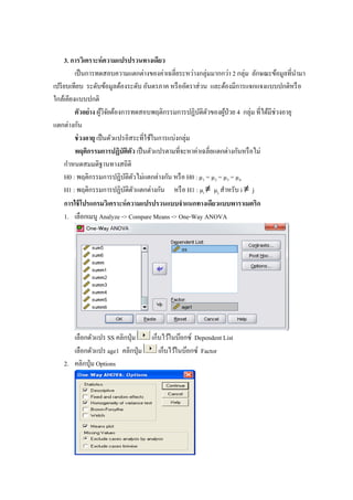 3. การวิเคราะห์ความแปรปรวนทางเดียว
เป็นการทดสอบความแตกต่างของค่าเฉลี่ยระหว่างกลุ่มมากกว่า 2 กลุ่ม ลักษณะข้อมูลที่นามา
เปรียบเทียบ ระดับข้อมูลต้องระดับ อันตรภาค หรืออัตราส่วน และต้องมีการแจกแจงแบบปกติหรือ
ใกล้เคียงแบบปกติ
ตัวอย่าง ผู้วิจัยต้องการทดสอบพฤติกรรมการปฏิบัติตัวของผู้ป่วย 4 กลุ่ม ที่ได้มีช่วงอายุ
แตกต่างกัน
ช่วงอายุ เป็นตัวแปรอิสระที่ใช้ในการแบ่งกลุ่ม
พฤติกรรมการปฏิบัติตัว เป็นตัวแปรตามที่จะหาค่าเฉลี่ยแตกต่างกันหรือไม่
กาหนดสมมติฐานทางสถิติ
H0 : พฤติกรรมการปฏิบัติตัวไม่แตกต่างกัน หรือ H0 : µ1 = µ2 = µ3 = µ4
H1 : พฤติกรรมการปฏิบัติตัวแตกต่างกัน หรือ H1 : µi ≠ µj สาหรับ i ≠ j
การใช้โปรแกรมวิเคราะห์ความแปรปรวนแบบจาแนกทางเดียวแบบพาราเมตริก
1. เลือกเมนู Analyze -> Compare Means -> One-Way ANOVA
เลือกตัวแปร SS คลิกปุ่ม เก็บไว้ในบ๊อกซ์ Dependent List
เลือกตัวแปร age1 คลิกปุ่ม เก็บไว้ในบ๊อกซ์ Factor
2. คลิกปุ่ม Options
 