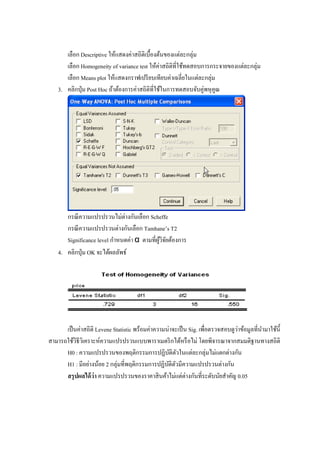 เลือก Descriptive ให้แสดงค่าสถิติเบื้องต้นของแต่ละกลุ่ม
เลือก Homogeneity of variance test ให้ค่าสถิติที่ใช้ทดสอบการกระจายของแต่ละกลุ่ม
เลือก Means plot ให้แสดงกราฟเปรียบเทียบค่าเฉลี่ยในแต่ละกลุ่ม
3. คลิกปุ่ม Post Hoc ถ้าต้องการค่าสถิติที่ใช้ในการทดสอบจับคู่พหุคูณ
กรณีความแปรปรวนไม่ต่างกันเลือก Scheffe
กรณีความแปรปรวนต่างกันเลือก Tamhane’s T2
Significance level กาหนดค่า α ตามที่ผู้วิจัยต้องการ
4. คลิกปุ่ม OK จะได้ผลลัพธ์
เป็นค่าสถิติ Levene Statistic พร้อมค่าความน่าจะเป็น Sig. เพื่อตรวจสอบดูว่าข้อมูลที่นามาใช้นี้
สามารถใช้วิธีวิเคราะห์ความแปรปรวนแบบพาราเมตริกได้หรือไม่ โดยพิจารณาจากสมมติฐานทางสถิติ
H0 : ความแปรปรวนของพฤติกรรมการปฏิบัติตัวในแต่ละกลุ่มไม่แตกต่างกัน
H1 : มีอย่างน้อย 2 กลุ่มที่พฤติกรรมการปฏิบัติตัวมีความแปรปรวนต่างกัน
สรุปผลได้ว่า ความแปรปรวนของราคาสินค้าไม่แต่ต่างกันที่ระดับนัยสาคัญ 0.05
 