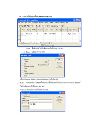 2.1 การนาเข้าข้อมูลหน้าจอ SPSS Data Editor
1. Name ชื่อตัวแปร ให้พิมพ์ตรงคอลัมน์ Name เช่น Sex
2. Type ประเภทของตัวแปร
เลือก Numeric Width=1 Decimal Places=0 คลิกปุ่ม OK
3. Label กาหนดข้อความขยายชื่อตัวแปร เพื่ออธิบายชื่อตัวแปรและแสดงออกทางผลลัพธ์
ให้พิมพ์ตรงคอลัมน์ Label เช่น เพศ
4. Values กาหนดคาอธิบายให้กับค่าตัวแปร
 