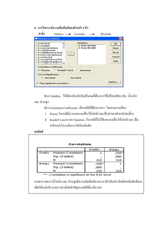 4. การวิเคราะห์ความสัมพันธ์ของตัวแปร 2 ตัว
คาสั่ง Analyze Correlate Bivariate
ช่อง Variables ให้เลือกตัวแปรเชิงปริมาณที่ต้องการใช้เปรียบเทียบ เช่น น้าหนัก
และ ส่วนสูง
ช่อง Correlation Coefficients เลือกสถิติที่ต้องการหา โดยสามารถเลือก
1 Peason ในกรณีมีการแจกแจงเป็นโค้งปกติ และเป็นค่าของตัวแปรต่อเนื่อง
2 Kendoll’s tau-b และ Speaman ในกรณีที่ไม่ได้แจกแจงเป็นโค้งปกติ และ เป็น
ค่าตัวแปรในระดับการวัดเรียงอันดับ
ผลลัพธ์
Correlations
1 ,426**
, ,000
210 210
,426** 1
,000 ,
210 210
Pearson C orrelation
Sig. (2-tailed)
N
Pearson C orrelation
Sig. (2-tailed)
N
น้าหนัก
ส่วนสูง
น้าหนัก ส่วนสูง
C orrelation is significant at the 0.01 lev el
(2-tailed).
** .
จากตารางพบว่าน้าหนัก และ ส่วนสูงมีความสัมพันธ์ทางบวก มีค่าสัมประสิทธ์สหสัมพันธ์ของ
เพียร์สันเท่ากับ 0.426 อย่างมีนัยสาคัญทางสถิติที่ระดับ 0.01
 