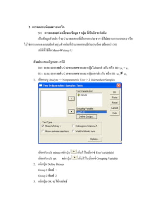 5 การทดสอบน็อนพาราเมตริก
5.1 การทดสอบค่าเฉลี่ยของข้อมูล 2 กลุ่ม ที่เป็นอิสระต่อกัน
เป็นข้อมูลตัวอย่างที่จะนามาทดสอบที่เลือกจากประชากรที่ไม่ทราบการแจกแจง หรือ
ไม่ใช่การแจกแจงแบบปกติ กลุ่มตัวอย่างที่นามาทดสอบมีจานวนน้อย (น้อยกว่า 30)
สถิติที่ใช้คือ Mann-Whitney U
ตัวอย่าง สมมติฐานทางสถิติ
H0 : ระยะเวลาการเจ็บปวดของเพศชายและหญิงไม่แตกต่างกัน หรือ H0 : µ1 = µ2
H1 : ระยะเวลาการเจ็บปวดของเพศชายและหญิงแตกต่างกัน หรือ H1 : µ1 ≠ µ2
1. เลือกเมนู Analyze -> Nonparametric Test -> 2 Independent Samples
เลือกตัวแปร minute คลิกปุ่ม เก็บไว้ในบ๊อกซ์ Test Variable(s)
เลือกตัวแปร sex คลิกปุ่ม เก็บไว้ในบ๊อกซ์ Grouping Variable
2. คลิกปุ่ม Define Groups
Group 1 พิมพ์ 1
Group 2 พิมพ์ 2
3. คลิกปุ่ม OK จะได้ผลลัพธ์
 