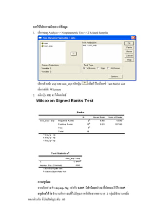 การใช้โปรแกรมวิเคราะห์ข้อมูล
1. เลือกเมนู Analyze -> Nonparametric Test -> 2 Related Samples
เลือกตัวแปร exp และ non_exp คลิกปุ่ม เก็บไว้ในบ๊อกซ์ Test Pair(s) List
เลือกสถิติ Wilcoxon
2. คลิกปุ่ม OK จะได้ผลลัพธ์
การสรุปผล
จากตัวอย่าง ค่า Asymp. Sig. เท่ากับ 0.005 มีค่าน้อยกว่า α ที่กาหนดไว้คือ 0.05
สรุปผลได้ว่า จานวนกิจกรรมที่ไม่มีคุณภาพที่เกิดจากพยาบาล 2 กลุ่มมีจานวนเฉลี่ย
แตกต่างกัน ที่นัยสาคัญระดับ .05
 