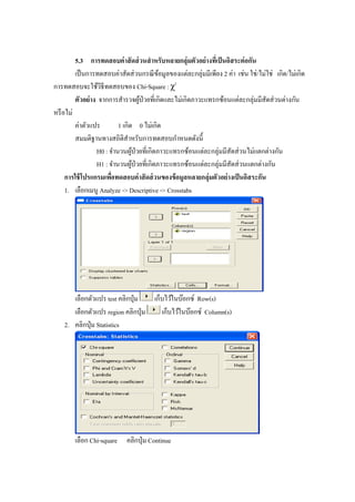 5.3 การทดสอบค่าสัดส่วนสาหรับหลายกลุ่มตัวอย่างที่เป็นอิสระต่อกัน
เป็นการทดสอบค่าสัดส่วนกรณีข้อมูลของแต่ละกลุ่มมีเพียง 2 ค่า เช่น ใช่/ไม่ใช่ เกิด/ไม่เกิด
การทดสอบจะใช้วิธีทดสอบของ Chi-Square : χ2
ตัวอย่าง จากการสารวจผู้ป่วยที่เกิดและไม่เกิดภาวะแทรกซ้อนแต่ละกลุ่มมีสัดส่วนต่างกัน
หรือไม่
ค่าตัวแปร 1 เกิด 0 ไม่เกิด
สมมติฐานทางสถิติสาหรับการทดสอบกาหนดดังนี้
H0 : จานวนผู้ป่วยที่เกิดภาวะแทรกซ้อนแต่ละกลุ่มมีสัดส่วนไม่แตกต่างกัน
H1 : จานวนผู้ป่วยที่เกิดภาวะแทรกซ้อนแต่ละกลุ่มมีสัดส่วนแตกต่างกัน
การใช้โปรแกรมเพื่อทดสอบค่าสัดส่วนของข้อมูลหลายกลุ่มตัวอย่างเป็นอิสระกัน
1. เลือกเมนู Analyze -> Descriptive -> Crosstabs
เลือกตัวแปร test คลิกปุ่ม เก็บไว้ในบ๊อกซ์ Row(s)
เลือกตัวแปร region คลิกปุ่ม เก็บไว้ในบ๊อกซ์ Column(s)
2. คลิกปุ่ม Statistics
เลือก Chi-square คลิกปุ่ม Continue
 