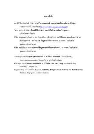 เอกสารอ้างอิง
ฉัตรศิริ ปิยะพิมลสิทธิ์ (2548) การใช้โปรแกรมคอมพิวเตอร์ SPSS เพื่อ การวิเคราะห์ ข้อมูล
[ระบบออนไลน์]. แหล่งที่มา http://www.watpon.com/spss/spssface.pdf
วัฒนา สุนทรธัย (2543) เรียนสถิติด้วย SPSS ภาคสถิติไม่อิงพารามิเตอร์. กรุงเทพฯ :
บริษัทวิทยพัฒน์ จากัด.
ศิริชัย กาญจนวาสี สุวิมล ติรกานันท์และ ศิริเดช สุชีวะ (2548) การใช้โปรแกรมคอมพิวเตอร์ SPSS
สาหรับงานวิจัย : การวิเคราะห์ ข้อมูลและแปลความหมาย.กรุงเทพฯ : โรงพิมพ์แห่ง
จุฬาลงกรณ์มหาวิทยาลัย
ศิริชัย พงษ์วิชัย (2546) การวิเคราะห์ข้อมูลทางสถิติด้วยคอมพิวเตอร์. กรุงเทพฯ : โรงพิมพ์แห่ง
จุฬาลงกรณ์มหาวิทยาลัย
Anne Segonds Pichon (2007) Introduction to Statistics with SPSS (15.0) Version 2.3
http://creativecommons.org/licenses/by-nc-sa/2.0/uk/legalcode
Huizingh, Eelko.(1994)Introduction to SPSS/PC and Data Entry. Addison-Wesley
Publishing Company Ltd.
Siegel, Sidney and Castellan, N. John, Jr.(1988) Nonparametric Statistics for the Behavioral
Sciences. Sinpagore : McGraw-Hill, Inc.
 