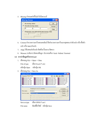 5. Missing กาหนดค่าที่ไม่นาไปวิเคราะห์
‘
6. Column จานวนความกว้างของคอลัมน์ คือจานวนความกว้างมากสุดของ ค่าตัวแปร หรือ ชื่อตัว
แปร หรือ label ตัวแปร
7. Align ให้แสดงค่าตัวแปร ชิดซ้าย กึ่งกลาง ชิดขวา
8. Measure ระดับการวัดของข้อมูล ประกอบด้วย Scale Ordinal Nominal
2.2 การนาข้อมูลเข้าจาก Excel
1. เลือกเมนู File -> Open -> Data
File of type เลือก Excel (*.xls)
คลิกปุ่ม Open คลิกปุ่ม OK
2. เลือกเมนู File -> Save As
Save as type เลือก SPSS (*.sav)
File name พิมพ์ชื่อไฟล์ คลิกปุ่ม Save
 