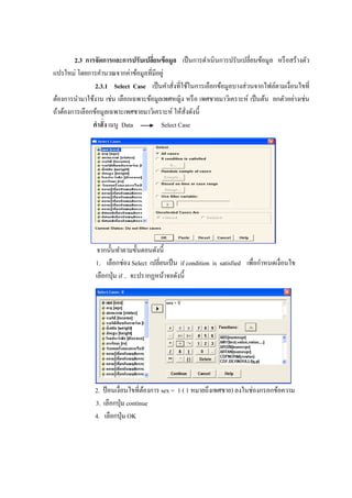 2.3 การจัดการและการปรับเปลี่ยนข้อมูล เป็นการดาเนินการปรับเปลี่ยนข้อมูล หรือสร้างตัว
แปรใหม่ โดยการคานวณจากค่าข้อมูลที่มีอยู่
2.3.1 Select Case เป็นคาสั่งที่ใช้ในการเลือกข้อมูลบางส่วนจากไฟล์ตามเงื่อนไขที่
ต้องการนามาใช้งาน เช่น เลือกเฉพาะข้อมูลเพศหญิง หรือ เพศชายมาวิเคราะห์ เป็นต้น ยกตัวอย่างเช่น
ถ้าต้องการเลือกข้อมูลเฉพาะเพศชายมาวิเคราะห์ ให้สั่งดังนี้
คาสั่ง เมนู Data Select Case
จากนั้นทาตามขั้นตอนดังนี้
1. เลือกช่อง Select เปลี่ยนเป็น if condition is satisfied เพื่อกาหนดเงื่อนไข
เลือกปุ่ม if .. จะปรากฏหน้าจอดังนี้
2. ป้อนเงื่อนไขที่ต้องการ sex = 1 ( 1 หมายถึงเพศชาย) ลงในช่องกรอกข้อความ
3. เลือกปุ่ม continue
4. เลือกปุ่ม OK
 