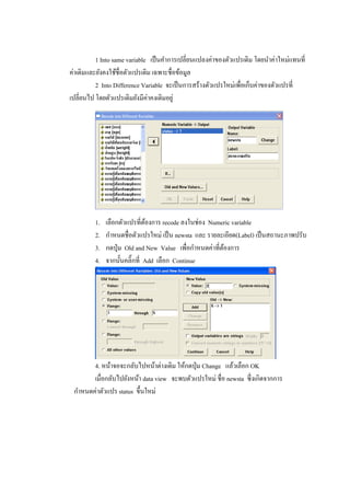 1 Into same variable เป็นคาการเปลี่ยนแปลงค่าของตัวแปรเดิม โดยนาค่าใหม่แทนที่
ค่าเดิมและยังคงใช้ชื่อตัวแปรเดิม เฉพาะชื่อข้อมูล
2 Into Difference Variable จะเป็นการสร้างตัวแปรใหม่เพื่อเก็บค่าของตัวแปรที่
เปลี่ยนไป โดยตัวแปรเดิมยังมีค่าคงเดิมอยู่
1. เลือกตัวแปรที่ต้องการ recode ลงในช่อง Numeric variable
2. กาหนดชื่อตัวแปรใหม่ เป็น newsta และ รายละเอียด(Label) เป็นสถานะภาพปรับ
3. กดปุ่ม Old and New Value เพื่อกาหนดค่าที่ต้องการ
4. จากนั้นคลิ๊กที่ Add เลือก Continue
4. หน้าจอจะกลับไปหน้าต่างเดิม ให้กดปุ่ม Change แล้วเลือก OK
เมื่อกลับไปยังหน้า data view จะพบตัวแปรใหม่ ชื่อ newsta ซึ่งเกิดจากการ
กาหนดค่าตัวแปร status ขึ้นใหม่
 
