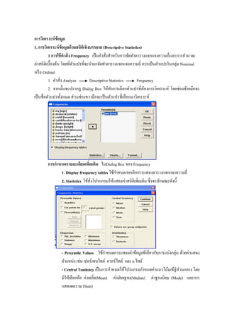 การวิเคราะห์ข้อมูล
1. การวิเคราะห์ข้อมูลด้วยสถิติเชิงบรรยาย (Descriptive Statistics)
1 การใช้คาสั่ง Frequency เป็นคาสั่งสาหรับการจัดทาตารางแจกแจงความถี่และการคานวณ
ค่าสถิติเบื้องต้น โดยที่ตัวแปรที่จะนามาจัดทาตารางแจกแจงความถี่ ควรเป็นตัวแปรในกลุ่ม Nominal
หรือ Ordinal
1 คาสั่ง Analyze Descriptive Statistics Frequency
2 จากนั้นจะปรากฏ Dialog Box ให้ทาการเลือกตัวแปรที่ต้องการวิเคราะห์ โดยช่องซ้ายมือจะ
เป็นชื่อตัวแปรทั้งหมด ส่วนช่องขวามือจะเป็นตัวแปรที่เลือกมาวิเคราะห์
การกาหนดรายละเอียดเพิ่มเติม ในDialog Box ของ Frequency
1. Display frequency tables ใช้กาหนด/ยกเลิกการแสดงตารางแจกแจงความถี่
2. Statistics ใช้สั่งโปรแกรมให้แสดงค่าสถิติเพิ่มเติม ซึ่งจะลักษณะดังนี้
- Percentile Values ใช้กาหนดการแสดงค่าข้อมูลที่เกี่ยวกับการแบ่งกลุ่ม ด้วยค่าแสดง
ตาแหน่งเช่นเปอร์เซนไทล์ ควอร์ไทล์ และnไทล์
- Central Tendency เป็นการกาหนดให้โปรแกรมกาหนดค่าแนวโน้มเข้สู่ส่วนกลาง โดย
มีให้เลือกคือ ค่าเฉลี่ย(Mean) ค่ามัธยฐาน(Median) ค่าฐานนิยม (Mode) และการ
แสดงผลรวม(Sum)
 