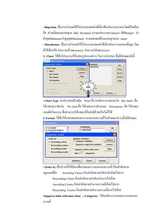 -Dispersion เป็นการกาหนดให้โปรแกรมแสดงค่าที่เกี่ยวข้องกับการกระจายโดยมีใหเลือก
คือ ส่วนเบี่ยงเบนมาตรฐาน (Std. Deviation) ความแปรแรวน(Variance) พิสัย(range) ค่า
ต่าสุด(Minimum)ค่าสูงสุด(Maximum) ความคลาดเคลื่อนมาตรฐาน(S.E mean)
- Distribution เป็นการกาหนดให้โปรแกรมแสดงค่าที่เกี่ยวกับการแจกแจงข้อมูล โดย
มีให้เลือกคือ ค่าความเบ้(Skewness) ค่าความโด่ง(Kurtosis)
3. Chart ใช้สั่งโปรแกรมให้แสดงรูปแบบต่างๆ ในการนาเสนอ ซึ่งมีลักษณะดังนี้
- Chart Type จะประกอบด้วยปุ่ม None คือ ยกเลิกการแสดงชาร์ต Bar charts คือ
ให้แสดงกราฟแท่ง Pie chart คือ ให้แสดงกราฟวงกลม Histrograms คือ ให้แสดง
แบบฮีสโตแกรม ซึ่งสามารถให้แสดงโค้งปกติด้วยหรือไม่ก็ได้
4. Format ใช้สั่งให้แสดงผลของตารางแจกแจงความถี่ในลักษณะต่างๆซึ่งมีลักษณะ
- Order by เป็นส่วนที่ให้เลือกเพื่อแสดงตารางแจกแจงความถี่ เรียงลาดับตาม
กฎเกณฑ์คือ Ascending Values เรียงลาดับตามค่าตัวแปรน้อยไปมาก
Descending Values เรียงลาดับตามค่าตัวแปรมากไปน้อย
Ascending Counts เรียงลาดับตามจานวนความถี่น้อยไปมาก
Descending Counts เรียงลาดับตามจานวนความถี่มากไปน้อย
-Suppress table with more than …Catagories ให้ยกเลิกการแสดงตารางแจกแจง
ความถี่
คลิ๊ก
 