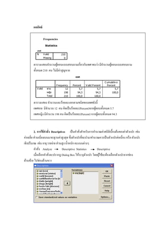 ผลลัพธ์
Frequencies
Statistics
เพศ
210
0
V alid
Missing
N
ตารางแสดงจานวนผู้ตอบแบบสอบถามเกี่ยวกับเพศ พบว่า มีจานวนผู้ตอบแบบสอบถาม
ทั้งหมด 210 คน ไม่มีค่าสูญหาย
เพศ
12 5,7 5,7 5,7
198 94,3 94,3 100,0
210 100,0 100,0
ชาย
หญิง
Total
V alid
Frequency Percent V alid Percent
C umulativ e
Percent
ตารางแสดง จานวนและร้อยละแยกตามชนิดของเพศดังนี้
เพศชาย มีจานวน 12 คน คิดเป็นร้อยละ(Percent)จากผู้ตอบทั้งหมด 5.7
เพศหญิง มีจานวน 198 คน คิดเป็นร้อยละ(Percent) จากผู้ตอบทั้งหมด 94.3
2. การใช้คาสั่ง Descriptives เป็นคาสั่งสาหรับการคานวณค่าสถิติเบื้องต้นของค่าตัวแปร เช่น
ค่าเฉลี่ย ส่วนเบี่ยงเบนมาจรฐานค่าสูงสุด ซึ่งตัวแปรที่จะนามาคานวณควรเป็นตัวแปรต่อเนื่อง หรือ ตัวแปร
เชิงปริมาณ เช่นอายุ รายจ่ายส่วนสูงน้าหนักคะแนนต่างๆ
คาสั่ง Analyze Descriptive Statistics Descriptive
เมื่อเลือกคาสั่งจะปรากฎ Dialog Box ให้ระบุตัวแปร โดยผู้ใช้จะต้องเลือกตัวแปรจากช่อง
ด้านซ้าย ไปช่องด้านขวา
 