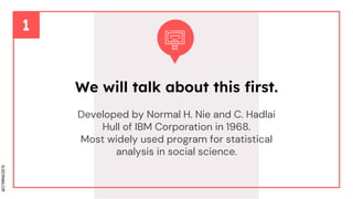SLIDESMANIA.COM
Developed by Normal H. Nie and C. Hadlai
Hull of IBM Corporation in 1968.
Most widely used program for statistical
analysis in social science.
We will talk about this first.
 