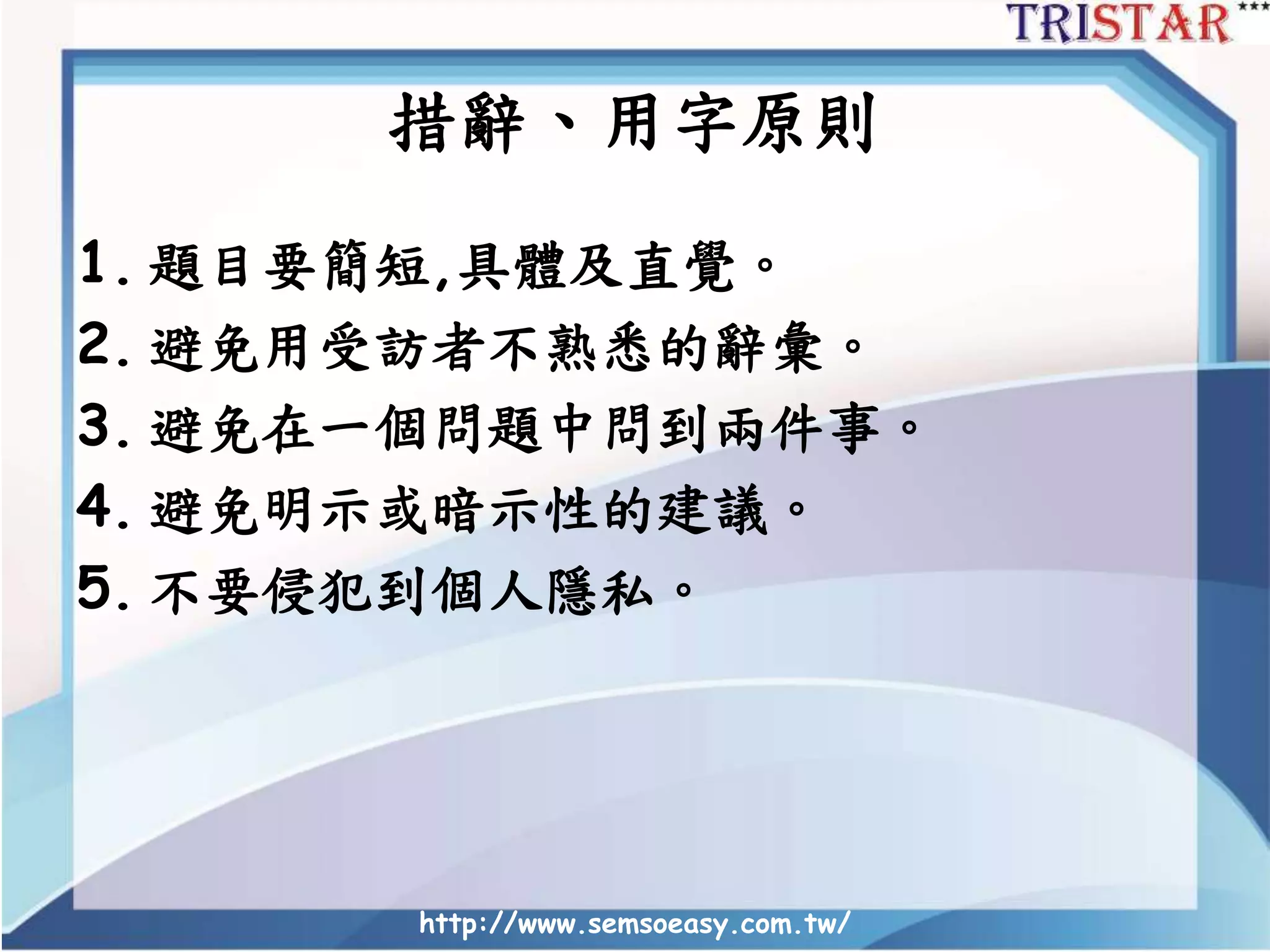 措辭、用字原則
1. 題目要簡短,具體及直覺。
2. 避免用受訪者不熟悉的辭彙。
3. 避免在一個問題中問到兩件事。
4. 避免明示或暗示性的建議。
5. 不要侵犯到個人隱私。
http://www.semsoeasy.com.tw/
 
