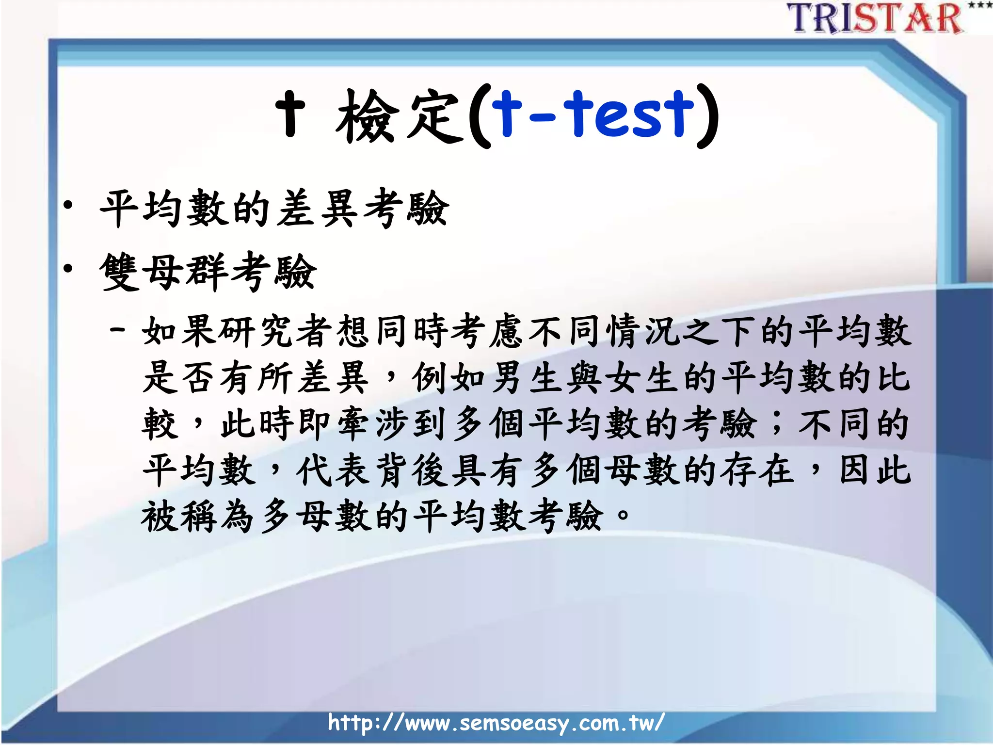 http://www.semsoeasy.com.tw/
t 檢定(t-test)
• 平均數的差異考驗
• 雙母群考驗
– 如果研究者想同時考慮不同情況之下的平均數
是否有所差異，例如男生與女生的平均數的比
較，此時即牽涉到多個平均數的考驗；不同的
平均數，代表背後具有多個母數的存在，因此
被稱為多母數的平均數考驗。
 
