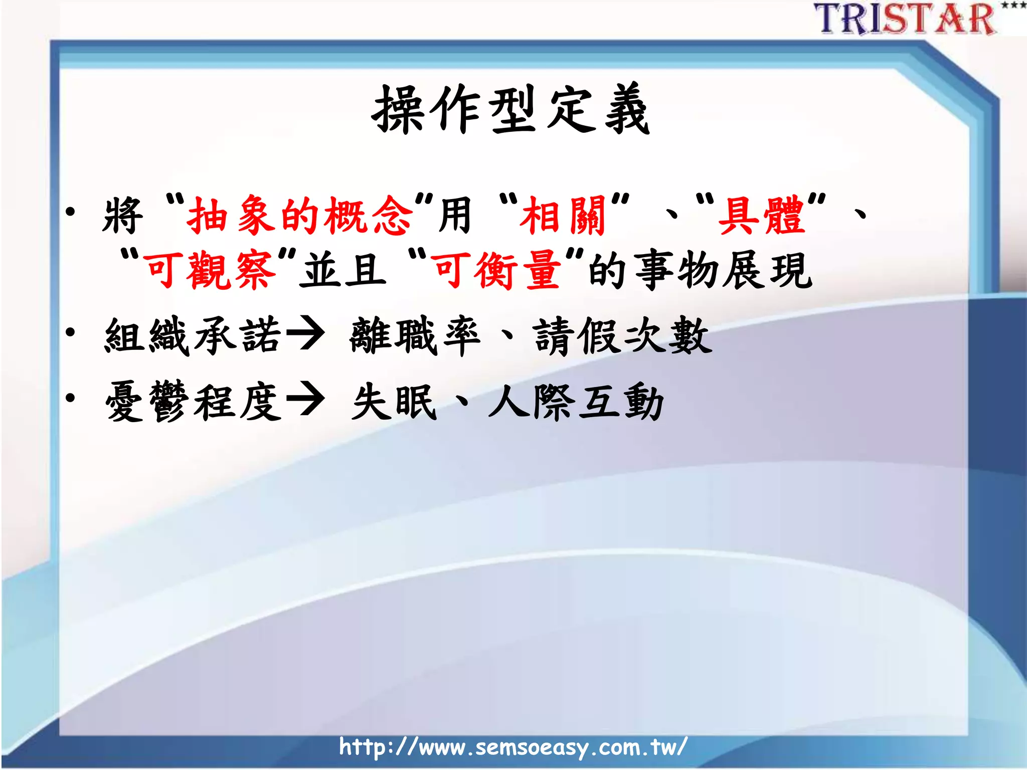 操作型定義
• 將 “抽象的概念”用 “相關” 、“具體” 、
“可觀察”並且 “可衡量”的事物展現
• 組織承諾 離職率、請假次數
• 憂鬱程度 失眠、人際互動
http://www.semsoeasy.com.tw/
 