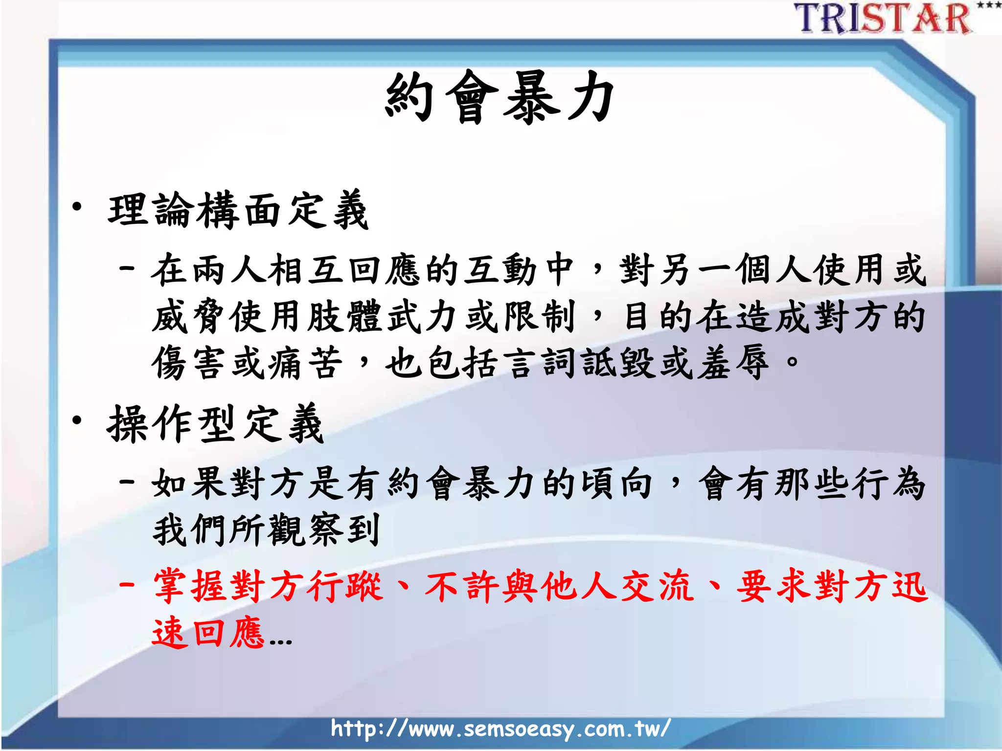 約會暴力
• 理論構面定義
– 在兩人相互回應的互動中，對另一個人使用或
威脅使用肢體武力或限制，目的在造成對方的
傷害或痛苦，也包括言詞詆毀或羞辱。
• 操作型定義
– 如果對方是有約會暴力的頃向，會有那些行為
我們所觀察到
– 掌握對方行蹤、不許與他人交流、要求對方迅
速回應…
http://www.semsoeasy.com.tw/
 