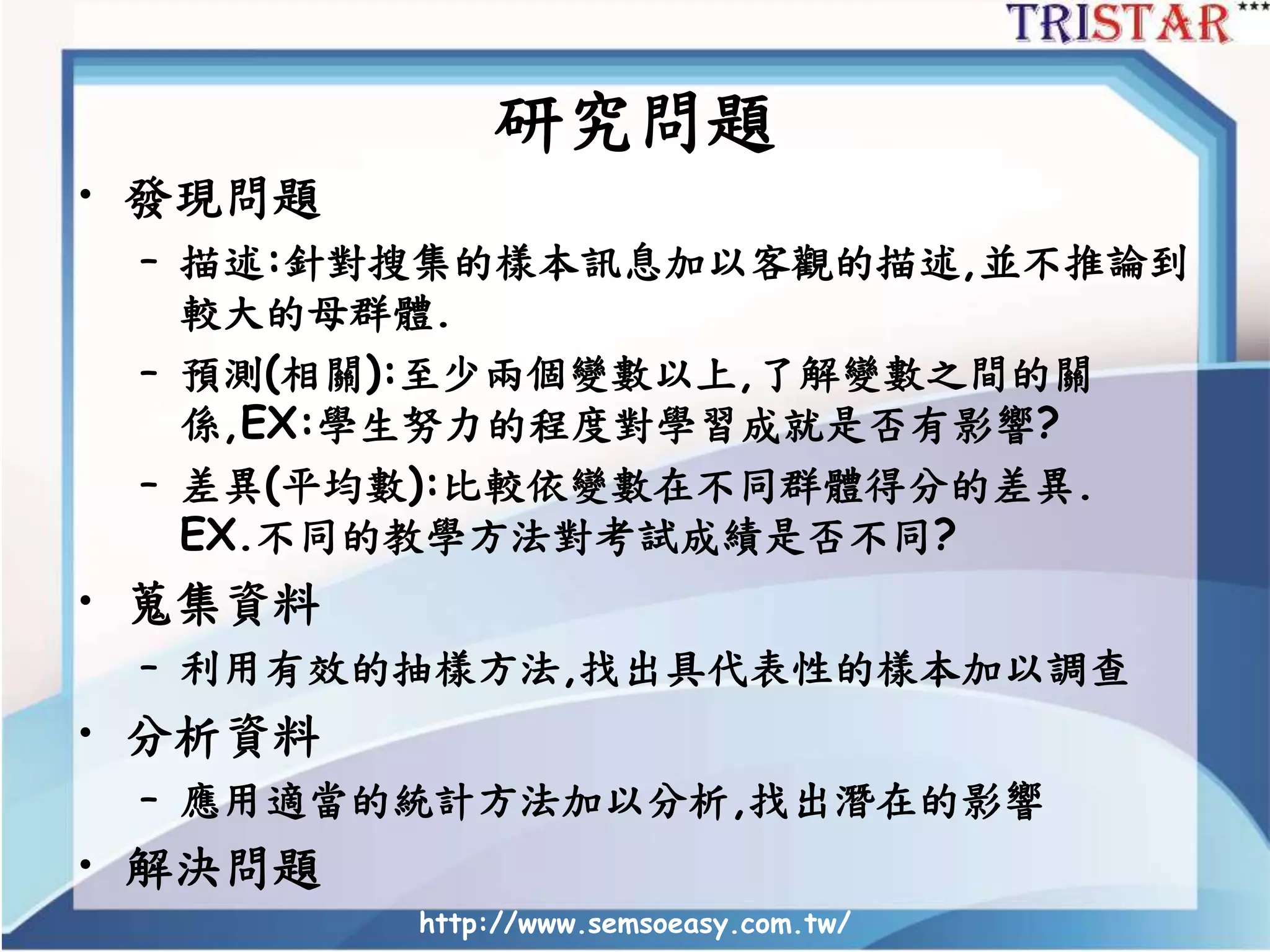http://www.semsoeasy.com.tw/
研究問題
• 發現問題
– 描述:針對搜集的樣本訊息加以客觀的描述,並不推論到
較大的母群體.
– 預測(相關):至少兩個變數以上,了解變數之間的關
係,EX:學生努力的程度對學習成就是否有影響?
– 差異(平均數):比較依變數在不同群體得分的差異.
EX.不同的教學方法對考試成績是否不同?
• 蒐集資料
– 利用有效的抽樣方法,找出具代表性的樣本加以調查
• 分析資料
– 應用適當的統計方法加以分析,找出潛在的影響
• 解決問題
 