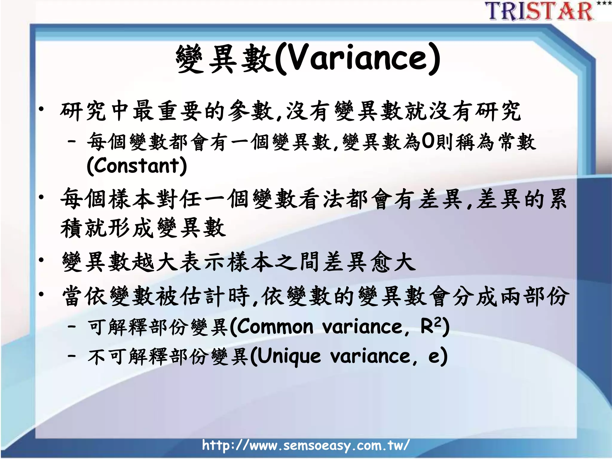 變異數(Variance)
• 研究中最重要的參數,沒有變異數就沒有研究
– 每個變數都會有一個變異數,變異數為0則稱為常數
(Constant)
• 每個樣本對任一個變數看法都會有差異,差異的累
積就形成變異數
• 變異數越大表示樣本之間差異愈大
• 當依變數被估計時,依變數的變異數會分成兩部份
– 可解釋部份變異(Common variance, R2)
– 不可解釋部份變異(Unique variance, e)
http://www.semsoeasy.com.tw/
 