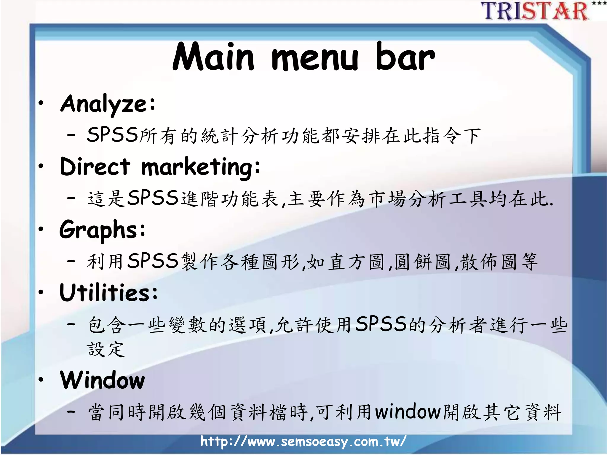 Main menu bar
• Analyze:
– SPSS所有的統計分析功能都安排在此指令下
• Direct marketing:
– 這是SPSS進階功能表,主要作為市場分析工具均在此.
• Graphs:
– 利用SPSS製作各種圖形,如直方圖,圓餅圖,散佈圖等
• Utilities:
– 包含一些變數的選項,允許使用SPSS的分析者進行一些
設定
• Window
– 當同時開啟幾個資料檔時,可利用window開啟其它資料
http://www.semsoeasy.com.tw/
 