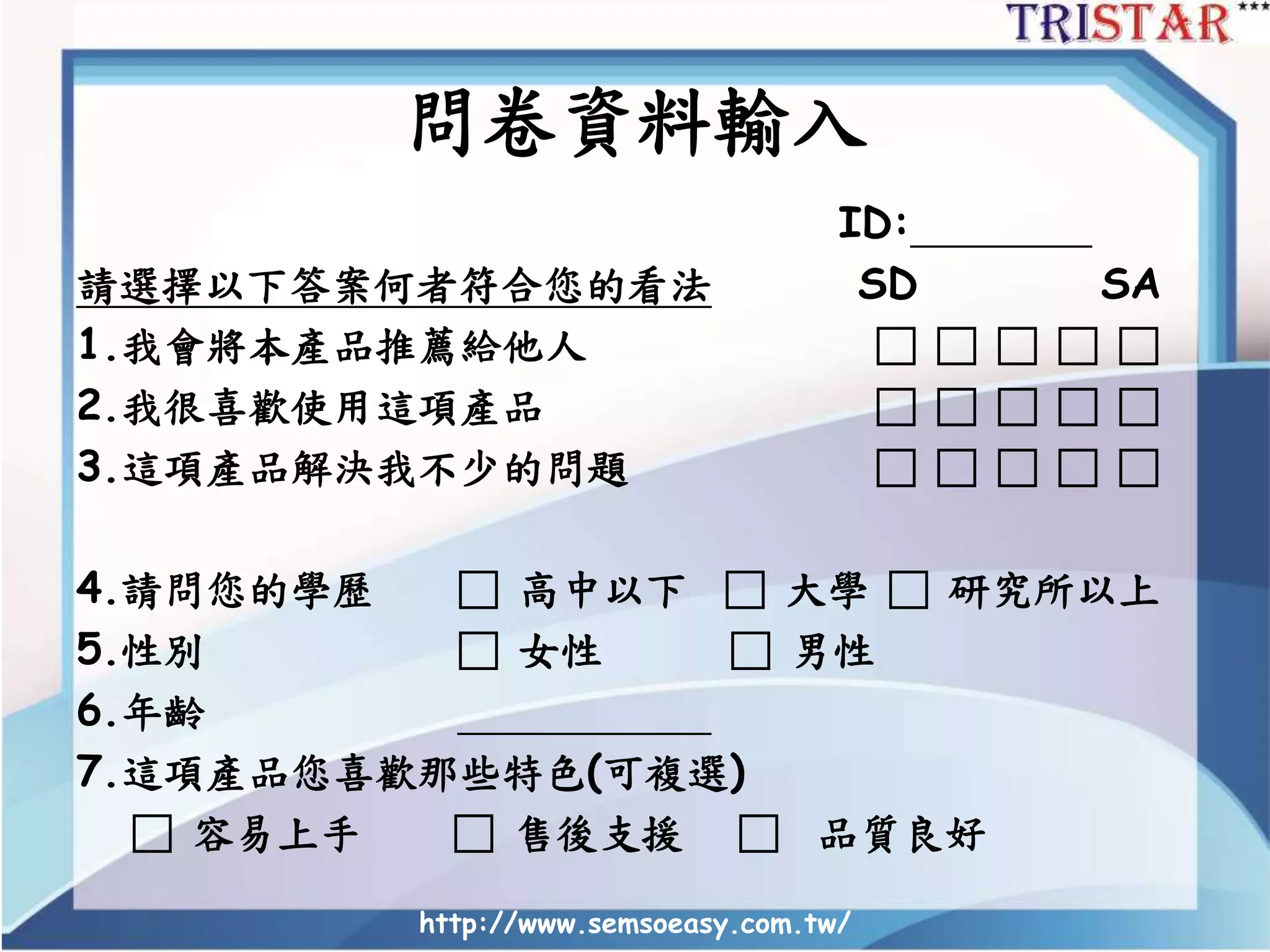 問卷資料輸入
ID:
請選擇以下答案何者符合您的看法 SD SA
1.我會將本產品推薦給他人 □ □ □ □ □
2.我很喜歡使用這項產品 □ □ □ □ □
3.這項產品解決我不少的問題 □ □ □ □ □
4.請問您的學歷 □ 高中以下 □ 大學 □ 研究所以上
5.性別 □ 女性 □ 男性
6.年齡
7.這項產品您喜歡那些特色(可複選)
□ 容易上手 □ 售後支援 □ 品質良好
http://www.semsoeasy.com.tw/
 