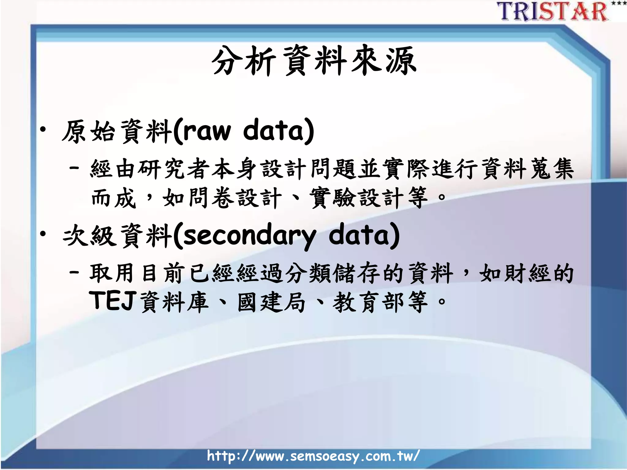 http://www.semsoeasy.com.tw/
分析資料來源
• 原始資料(raw data)
– 經由研究者本身設計問題並實際進行資料蒐集
而成，如問卷設計、實驗設計等。
• 次級資料(secondary data)
– 取用目前已經經過分類儲存的資料，如財經的
TEJ資料庫、國建局、教育部等。
 