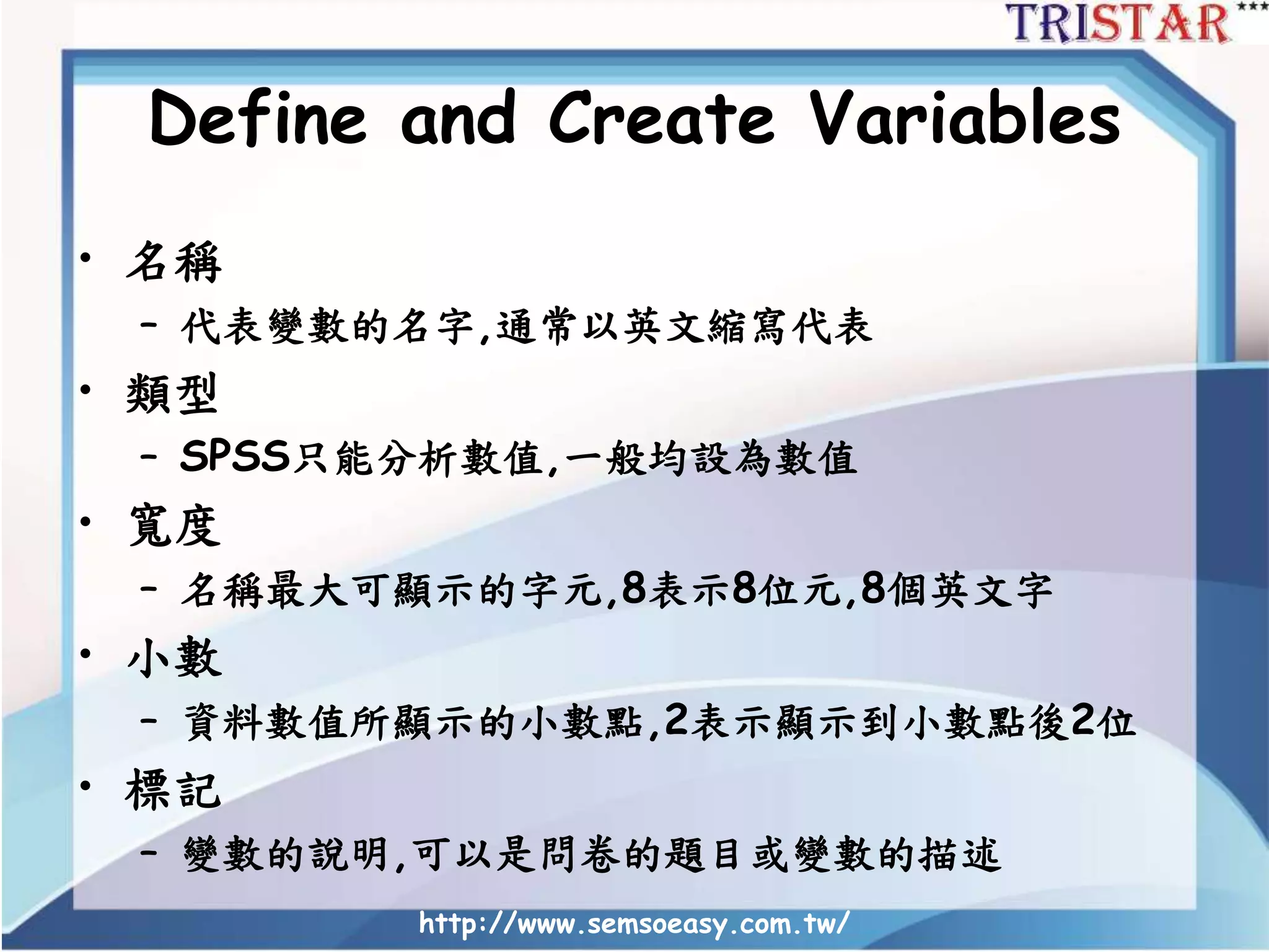 Define and Create Variables
• 名稱
– 代表變數的名字,通常以英文縮寫代表
• 類型
– SPSS只能分析數值,一般均設為數值
• 寬度
– 名稱最大可顯示的字元,8表示8位元,8個英文字
• 小數
– 資料數值所顯示的小數點,2表示顯示到小數點後2位
• 標記
– 變數的說明,可以是問卷的題目或變數的描述
http://www.semsoeasy.com.tw/
 