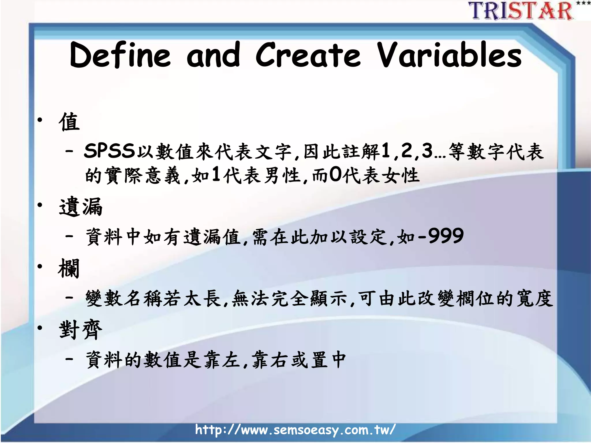 Define and Create Variables
• 值
– SPSS以數值來代表文字,因此註解1,2,3…等數字代表
的實際意義,如1代表男性,而0代表女性
• 遺漏
– 資料中如有遺漏值,需在此加以設定,如-999
• 欄
– 變數名稱若太長,無法完全顯示,可由此改變櫚位的寬度
• 對齊
– 資料的數值是靠左,靠右或置中
http://www.semsoeasy.com.tw/
 