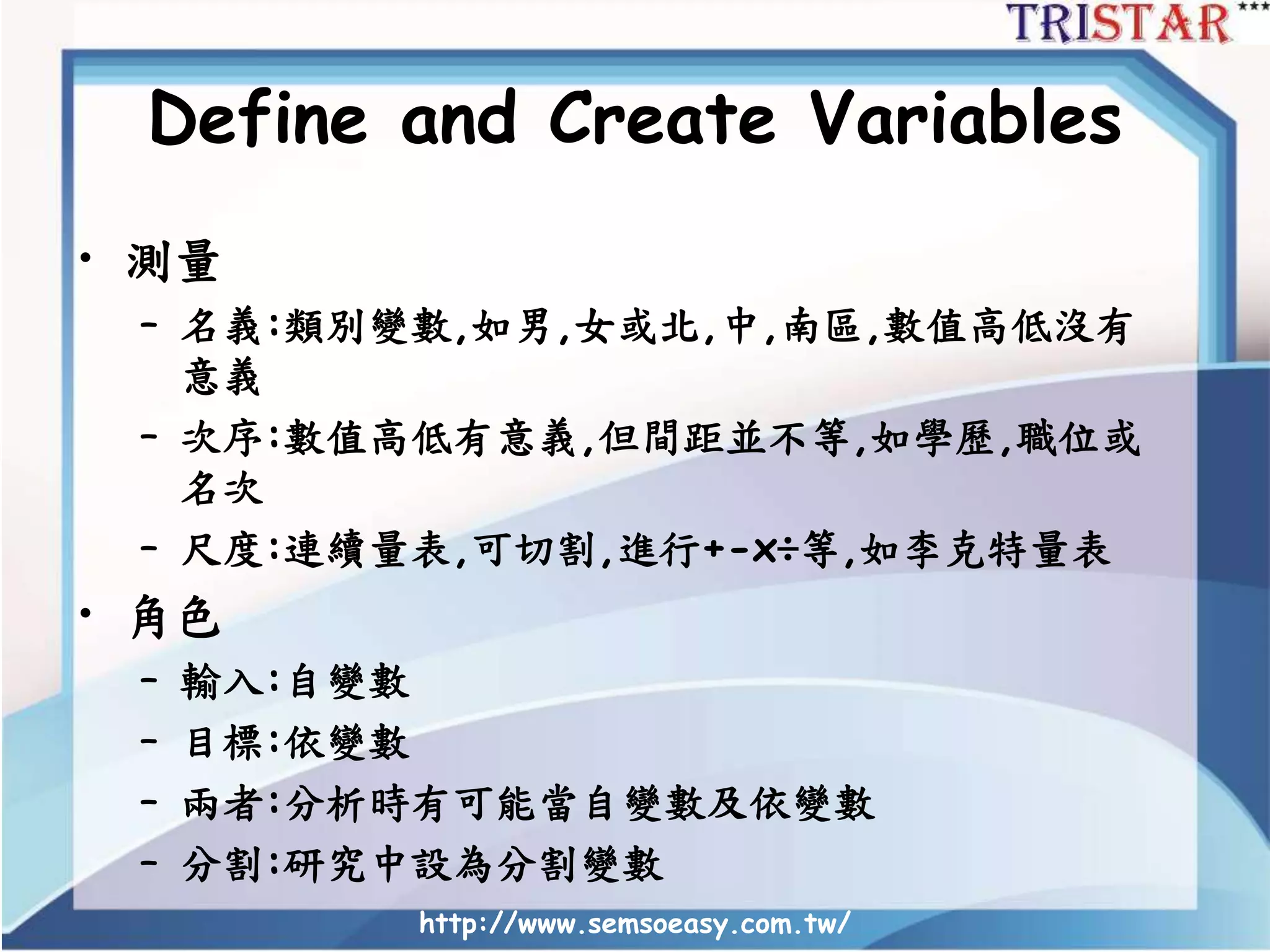 Define and Create Variables
• 測量
– 名義:類別變數,如男,女或北,中,南區,數值高低沒有
意義
– 次序:數值高低有意義,但間距並不等,如學歷,職位或
名次
– 尺度:連續量表,可切割,進行+-x÷等,如李克特量表
• 角色
– 輸入:自變數
– 目標:依變數
– 兩者:分析時有可能當自變數及依變數
– 分割:研究中設為分割變數
http://www.semsoeasy.com.tw/
 