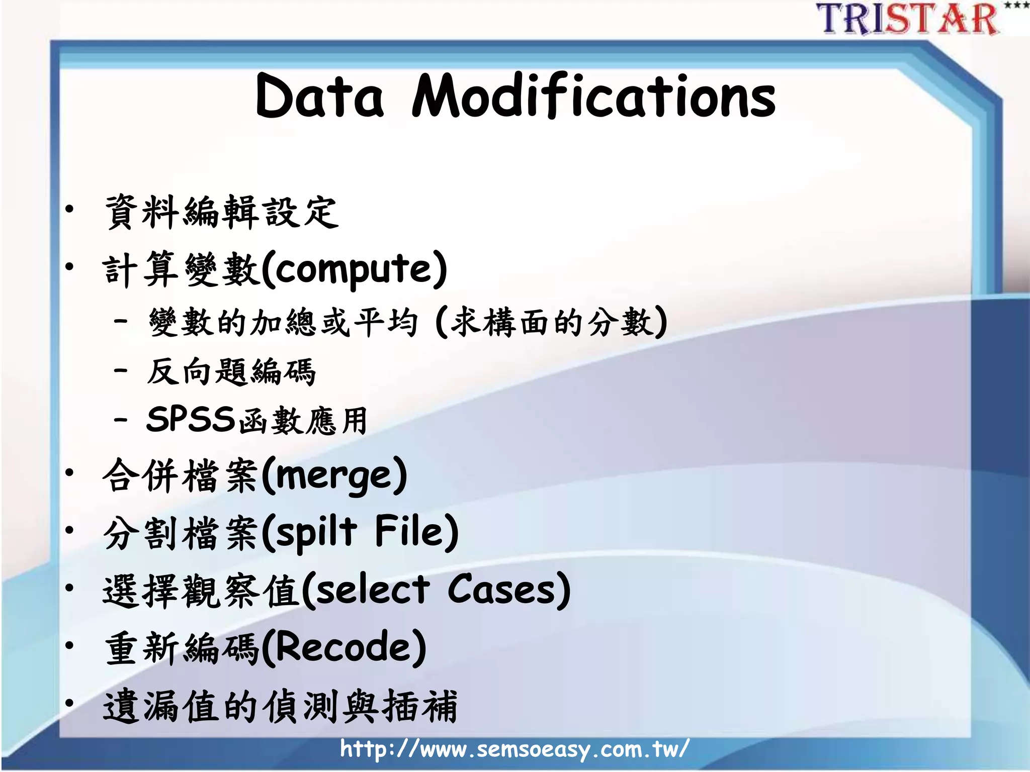 http://www.semsoeasy.com.tw/
Data Modifications
• 資料編輯設定
• 計算變數(compute)
– 變數的加總或平均 (求構面的分數)
– 反向題編碼
– SPSS函數應用
• 合併檔案(merge)
• 分割檔案(spilt File)
• 選擇觀察值(select Cases)
• 重新編碼(Recode)
• 遺漏值的偵測與插補
 
