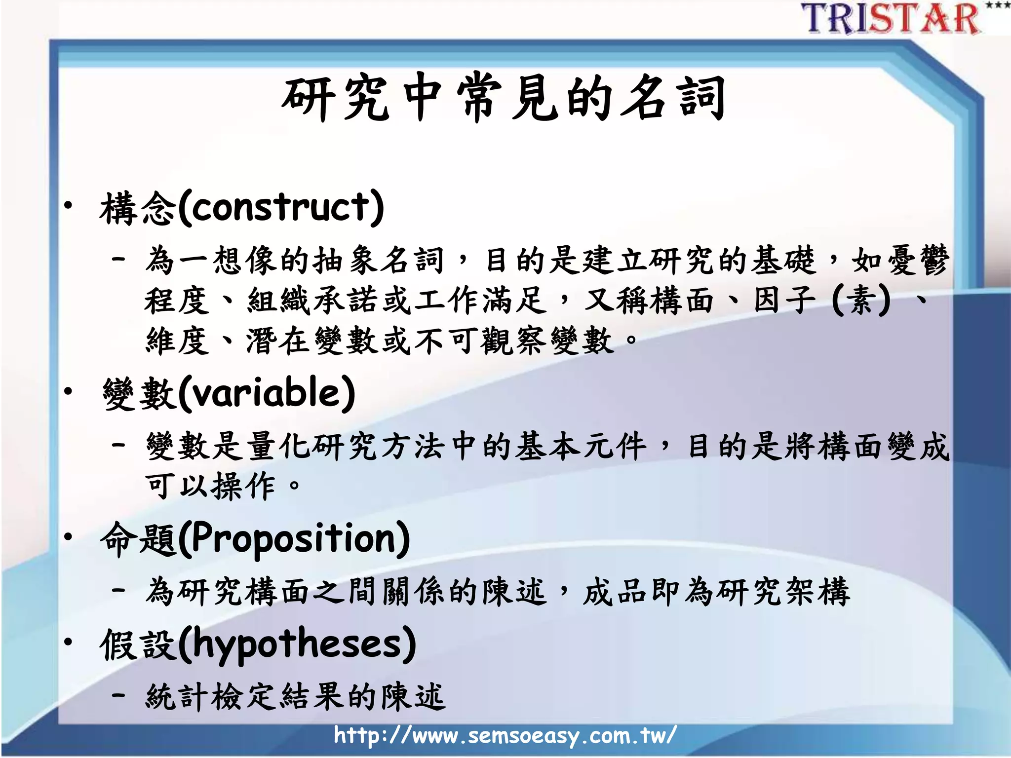 http://www.semsoeasy.com.tw/
研究中常見的名詞
• 構念(construct)
– 為一想像的抽象名詞，目的是建立研究的基礎，如憂鬱
程度、組織承諾或工作滿足，又稱構面、因子 (素) 、
維度、潛在變數或不可觀察變數。
• 變數(variable)
– 變數是量化研究方法中的基本元件，目的是將構面變成
可以操作。
• 命題(Proposition)
– 為研究構面之間關係的陳述，成品即為研究架構
• 假設(hypotheses)
– 統計檢定結果的陳述
 