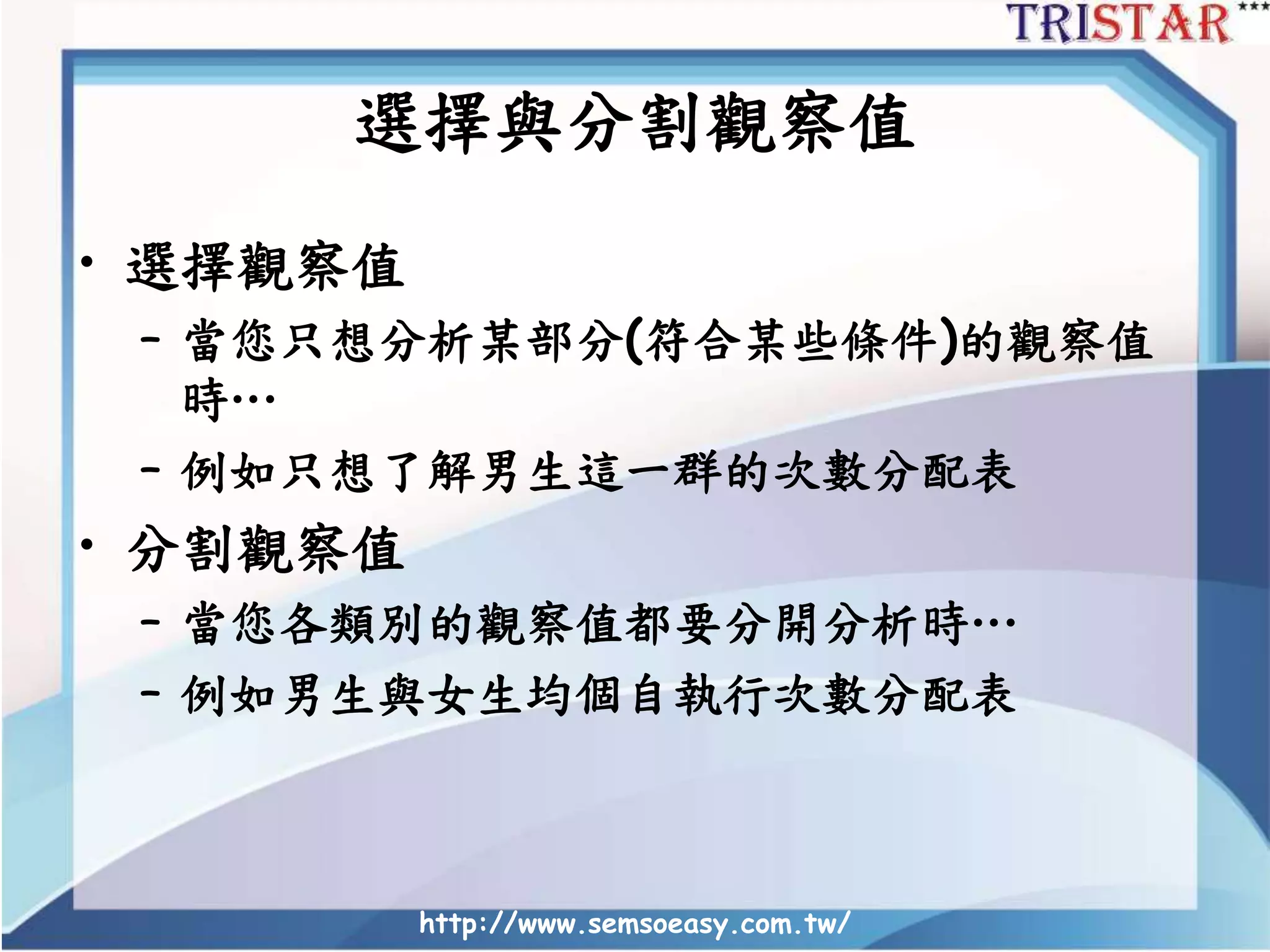 http://www.semsoeasy.com.tw/
選擇與分割觀察值
• 選擇觀察值
– 當您只想分析某部分(符合某些條件)的觀察值
時…
– 例如只想了解男生這一群的次數分配表
• 分割觀察值
– 當您各類別的觀察值都要分開分析時…
– 例如男生與女生均個自執行次數分配表
 