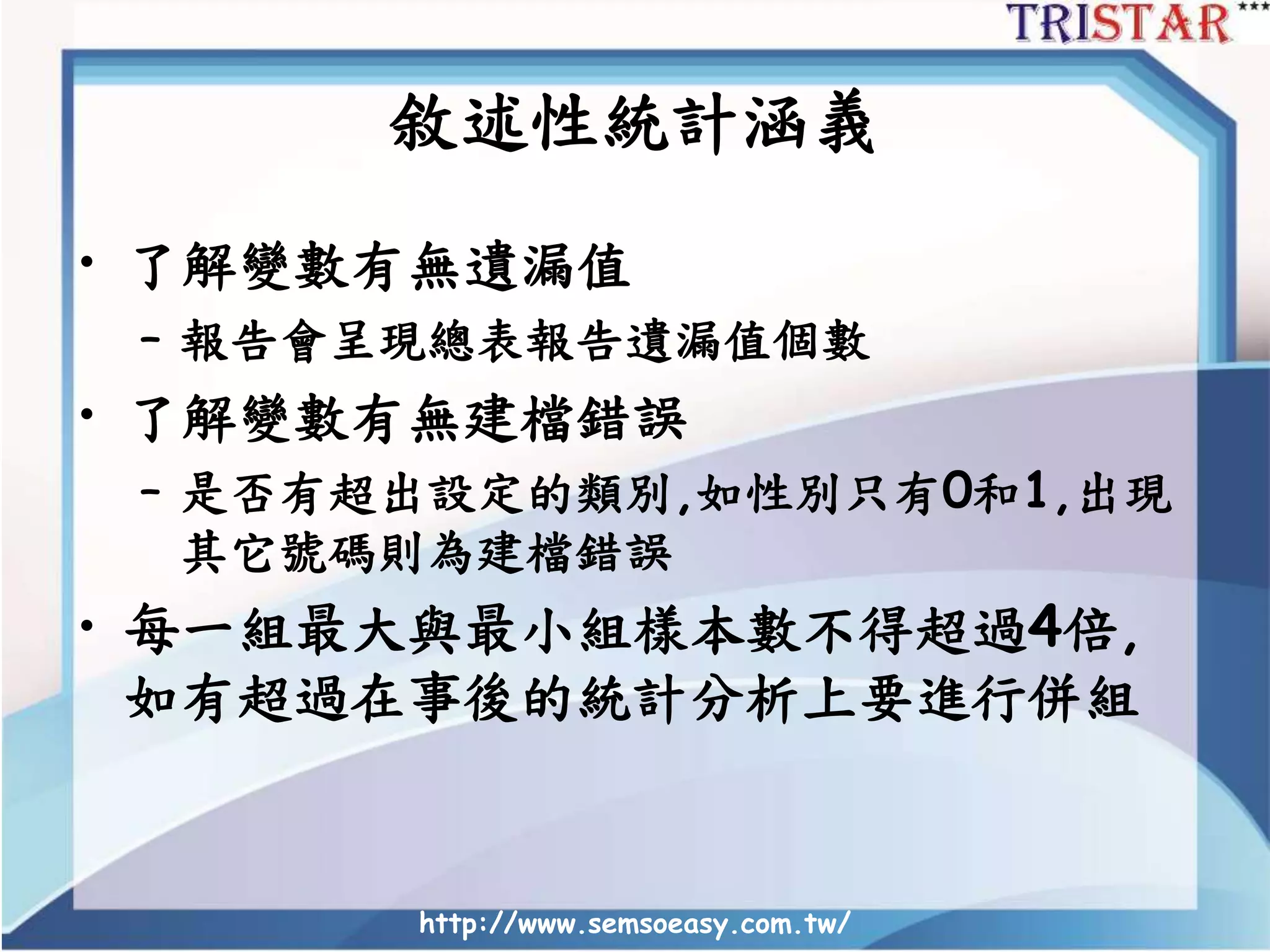 敘述性統計涵義
• 了解變數有無遺漏值
– 報告會呈現總表報告遺漏值個數
• 了解變數有無建檔錯誤
– 是否有超出設定的類別,如性別只有0和1,出現
其它號碼則為建檔錯誤
• 每一組最大與最小組樣本數不得超過4倍,
如有超過在事後的統計分析上要進行併組
http://www.semsoeasy.com.tw/
 