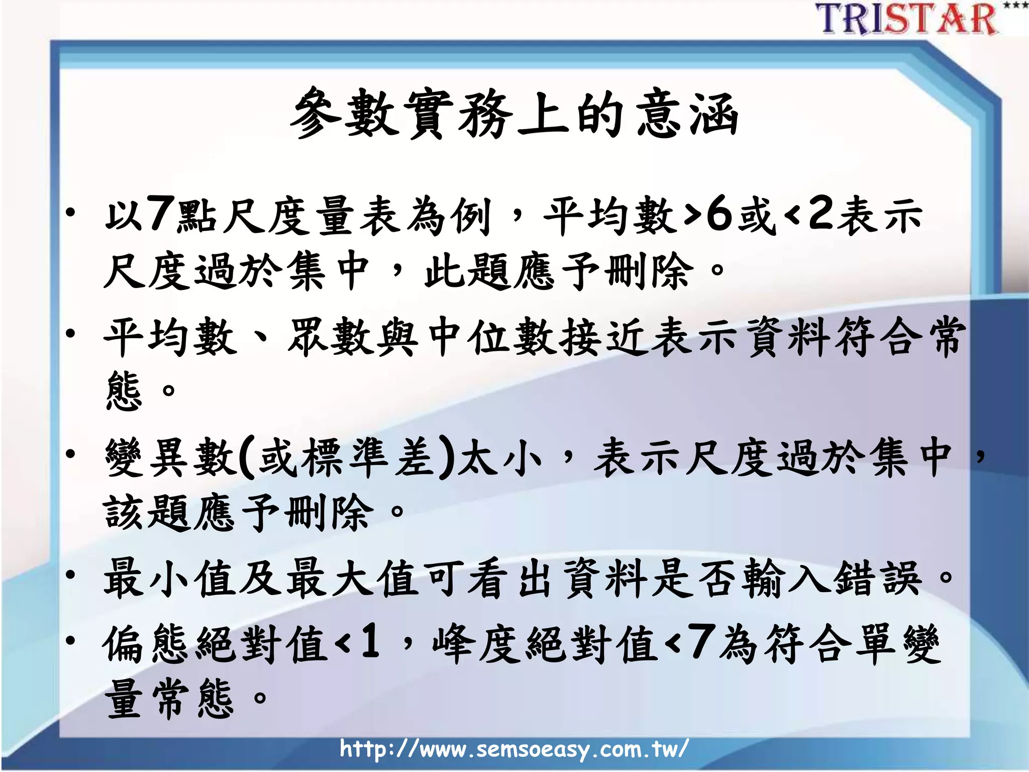 http://www.semsoeasy.com.tw/
參數實務上的意涵
• 以7點尺度量表為例，平均數>6或<2表示
尺度過於集中，此題應予刪除。
• 平均數、眾數與中位數接近表示資料符合常
態。
• 變異數(或標準差)太小，表示尺度過於集中，
該題應予刪除。
• 最小值及最大值可看出資料是否輸入錯誤。
• 偏態絕對值<1，峰度絕對值<7為符合單變
量常態。
 
