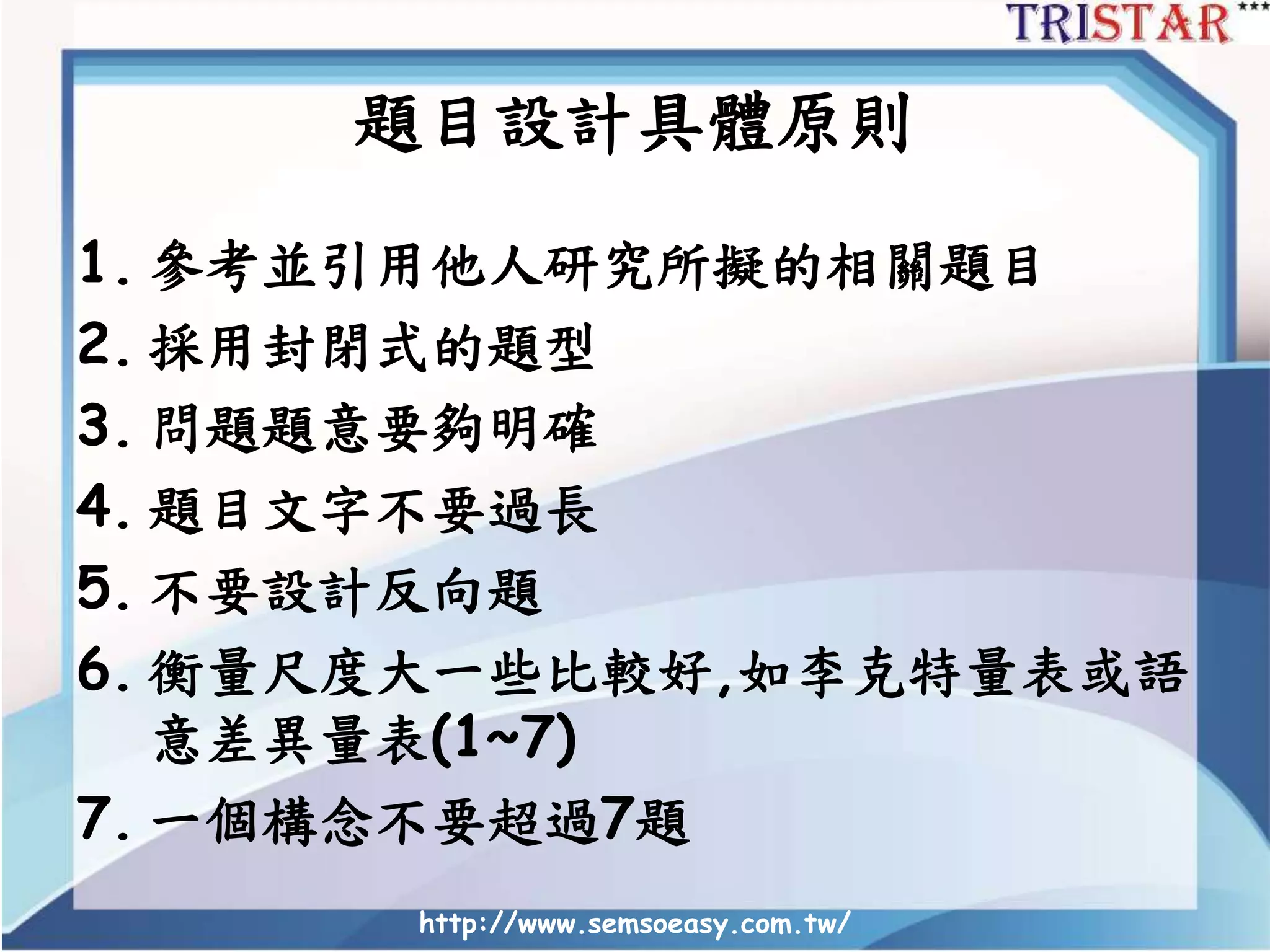 題目設計具體原則
1. 參考並引用他人研究所擬的相關題目
2. 採用封閉式的題型
3. 問題題意要夠明確
4. 題目文字不要過長
5. 不要設計反向題
6. 衡量尺度大一些比較好,如李克特量表或語
意差異量表(1~7)
7. 一個構念不要超過7題
http://www.semsoeasy.com.tw/
 