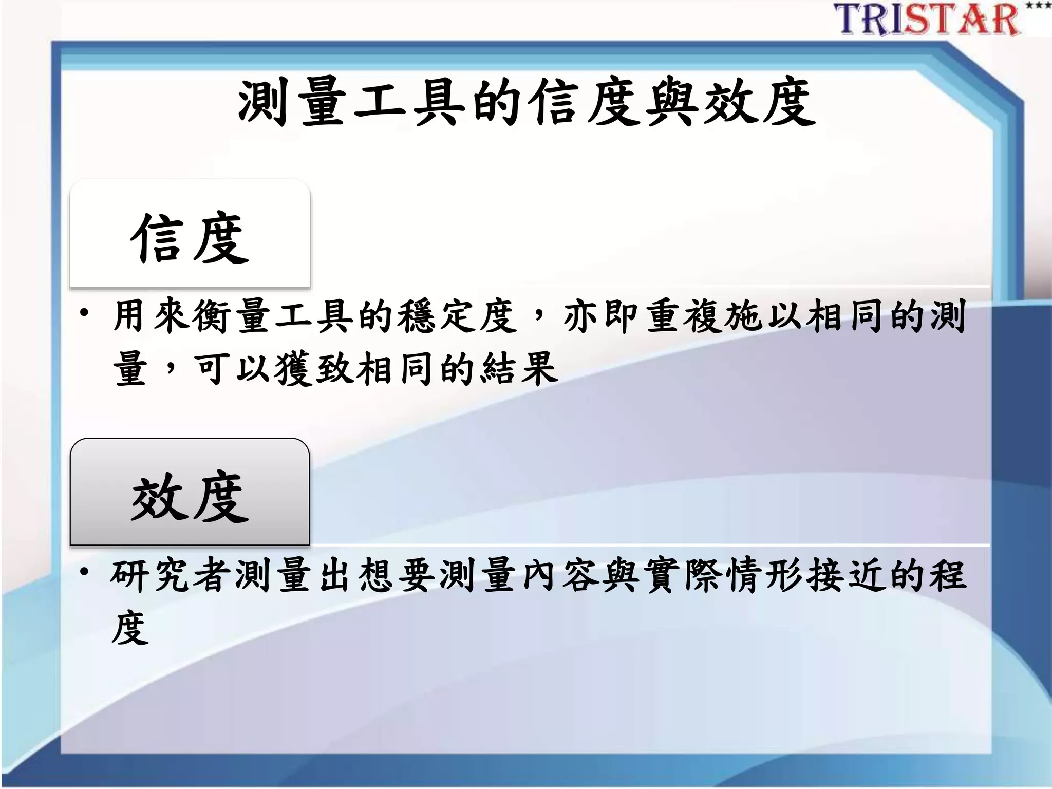 測量工具的信度與效度
信度
• 用來衡量工具的穩定度，亦即重複施以相同的測
量，可以獲致相同的結果
效度
• 研究者測量出想要測量內容與實際情形接近的程
度
 