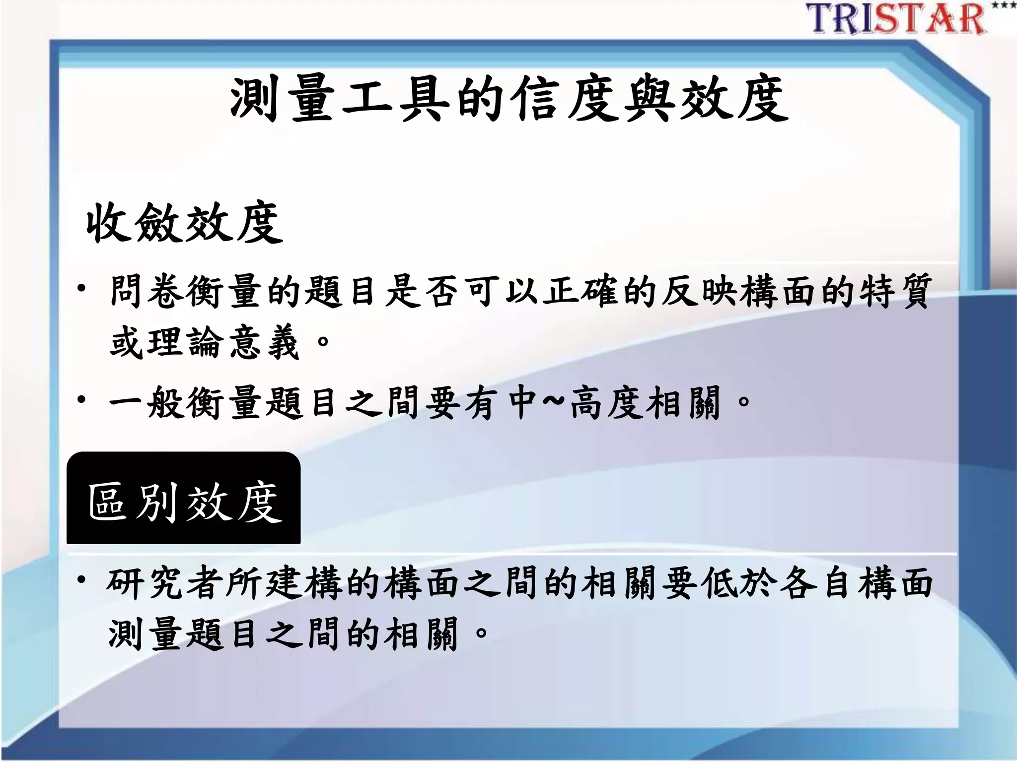 測量工具的信度與效度
收斂效度
• 問卷衡量的題目是否可以正確的反映構面的特質
或理論意義。
• 一般衡量題目之間要有中~高度相關。
區別效度
• 研究者所建構的構面之間的相關要低於各自構面
測量題目之間的相關。
 
