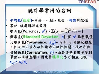 http://www.semsoeasy.com.tw/
統計學常用的名詞
• 平均數(效度)-不偏、一致、充份、相對有效性
• 眾數-複選題研究常用
• 變異數(Variance, s2) -
• 標準差(Standard Deviation, s)-將 s2 取根號值
• 共變異數(Covariance, sxy)- x 和 y 相關的程度
，很大的正值表示很強的正線性相關，反之亦然
• 相關係數(Correlation, r) -由於共變異數會受到
單位不同的影響，因此需標準化方可相互比較
sxy / sx sy
_
2
( ) / 1ix x n  
 