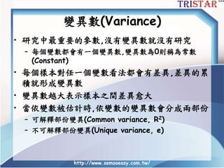 變異數(Variance)
• 研究中最重要的參數,沒有變異數就沒有研究
– 每個變數都會有一個變異數,變異數為0則稱為常數
(Constant)
• 每個樣本對任一個變數看法都會有差異,差異的累
積就形成變異數
• 變異數越大表示樣本之間差異愈大
• 當依變數被估計時,依變數的變異數會分成兩部份
– 可解釋部份變異(Common variance, R2)
– 不可解釋部份變異(Unique variance, e)
http://www.semsoeasy.com.tw/
 