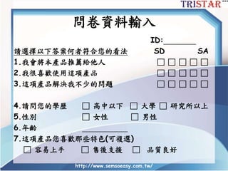 問卷資料輸入
ID:
請選擇以下答案何者符合您的看法 SD SA
1.我會將本產品推薦給他人 □ □ □ □ □
2.我很喜歡使用這項產品 □ □ □ □ □
3.這項產品解決我不少的問題 □ □ □ □ □
4.請問您的學歷 □ 高中以下 □ 大學 □ 研究所以上
5.性別 □ 女性 □ 男性
6.年齡
7.這項產品您喜歡那些特色(可複選)
□ 容易上手 □ 售後支援 □ 品質良好
http://www.semsoeasy.com.tw/
 