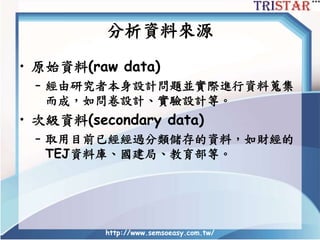 http://www.semsoeasy.com.tw/
分析資料來源
• 原始資料(raw data)
– 經由研究者本身設計問題並實際進行資料蒐集
而成，如問卷設計、實驗設計等。
• 次級資料(secondary data)
– 取用目前已經經過分類儲存的資料，如財經的
TEJ資料庫、國建局、教育部等。
 