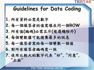 Guidelines for Data Coding
1. 所有資料必需是數字
2. 每一個填答者的值需填在同一個ROW
3. 所有值(編碼)必需互斥(複選題除外)
4. 每個變數儘可能搜集最多的訊息
5. 每一填答者需給每一個變數一個值
6. 對所有填答者編碼需一致
7. 使用比較大的數字代表 “好”, “同意”,
“正面”
http://www.semsoeasy.com.tw/
 