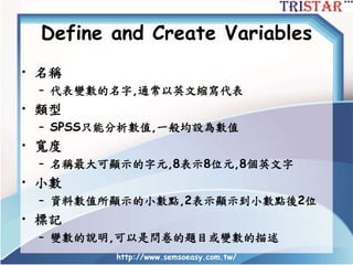 Define and Create Variables
• 名稱
– 代表變數的名字,通常以英文縮寫代表
• 類型
– SPSS只能分析數值,一般均設為數值
• 寬度
– 名稱最大可顯示的字元,8表示8位元,8個英文字
• 小數
– 資料數值所顯示的小數點,2表示顯示到小數點後2位
• 標記
– 變數的說明,可以是問卷的題目或變數的描述
http://www.semsoeasy.com.tw/
 