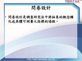 問卷設計
• 問卷設計是調查研究法中將抽象的概念轉
化成具體可測量之指標的過程。
http://www.semsoeasy.com.tw/
 