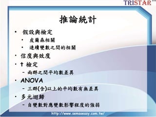 推論統計
• 假設與檢定
• 皮爾森相關
• 連續變數之間的相關
• 信度與效度
• t 檢定
– 兩群之間平均數差異
• ANOVA
– 三群(含)以上的平均數有無差異
• 多元迴歸
– 自變數對應變數影響程度的強弱
http://www.semsoeasy.com.tw/
 