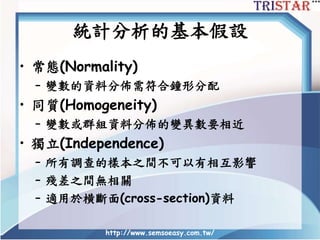 統計分析的基本假設
• 常態(Normality)
– 變數的資料分佈需符合鐘形分配
• 同質(Homogeneity)
– 變數或群組資料分佈的變異數要相近
• 獨立(Independence)
– 所有調查的樣本之間不可以有相互影響
– 殘差之間無相關
– 適用於横斷面(cross-section)資料
http://www.semsoeasy.com.tw/
 