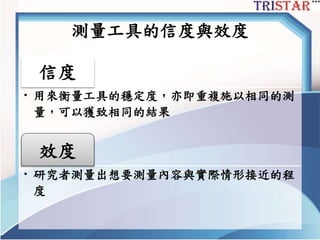測量工具的信度與效度
信度
• 用來衡量工具的穩定度，亦即重複施以相同的測
量，可以獲致相同的結果
效度
• 研究者測量出想要測量內容與實際情形接近的程
度
 