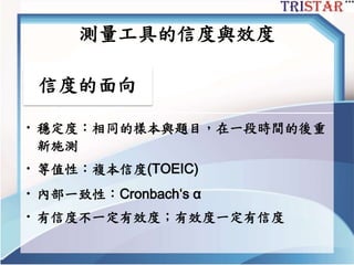 測量工具的信度與效度
信度的面向
• 穩定度：相同的樣本與題目，在一段時間的後重
新施測
• 等值性：複本信度(TOEIC)
• 內部一致性：Cronbach‘s α
• 有信度不一定有效度；有效度一定有信度
 