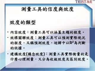 測量工具的信度與效度
效度的類型
• 內容效度：測量工具可以涵蓋主題的程度。
• 效標關聯效度：測量工具可以預測實際現況
的程度，又稱預測效度，迴歸中以R2為判斷
的依據。
• 建構效度(構念效度)：測量工具實際衡量的是
什麼心理測量，又分為收斂效度及區別效度。
 