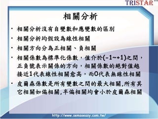 http://www.semsoeasy.com.tw/
• 相關分析沒有自變數和應變數的區別
• 相關分析均假設為線性相關
• 相關方向分為正相關、負相關
• 相關係數為標準化係數，值介於(-1~+1)之間，
正負號表示關係的方向，相關係數的絕對值越
接近1代表線性相關愈高，而0代表無線性相關
• 皮爾森係數是所有變數之間的最大相關,所有其
它相關如偏相關,半偏相關均會小於皮爾森相關
相關分析
 